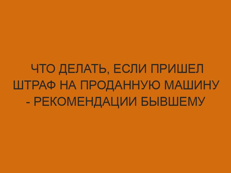 chto delat esli prishel shtraf na prodannuyu mashinu rekomendatsii byvshemu vladeltsu 367