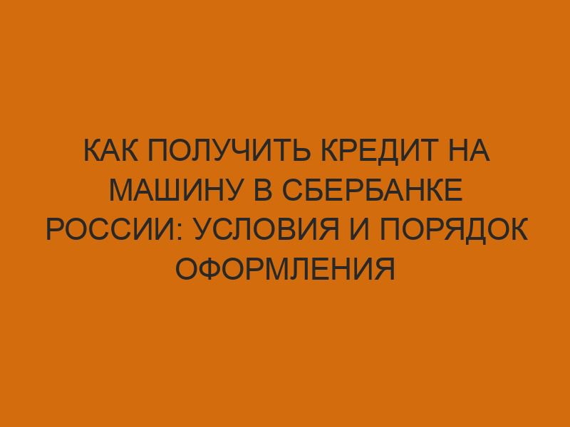 kak poluchit kredit na mashinu v sberbanke rossii usloviya i poryadok oformleniya 1233