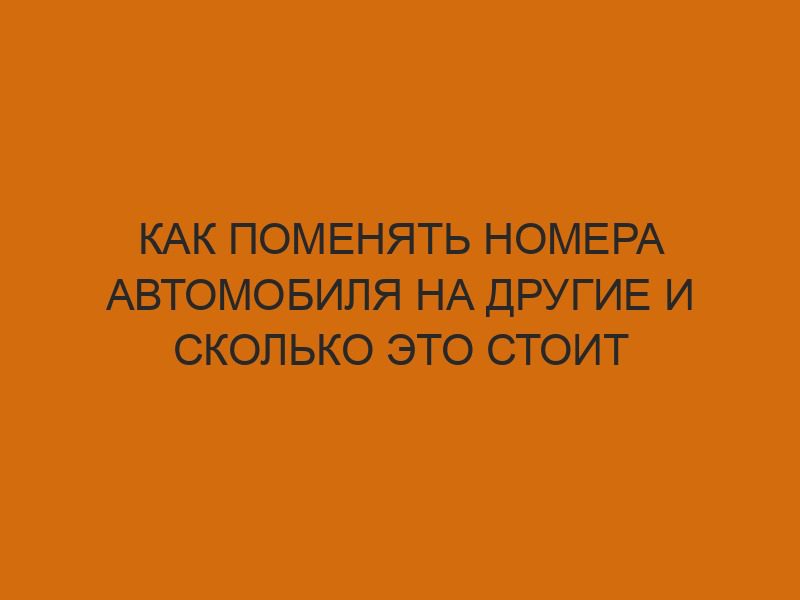 Как поменять номера автомобиля на другие и сколько это стоит 1 kak pomenyat nomera avtomobilya na drugie i skolko eto stoit 2880