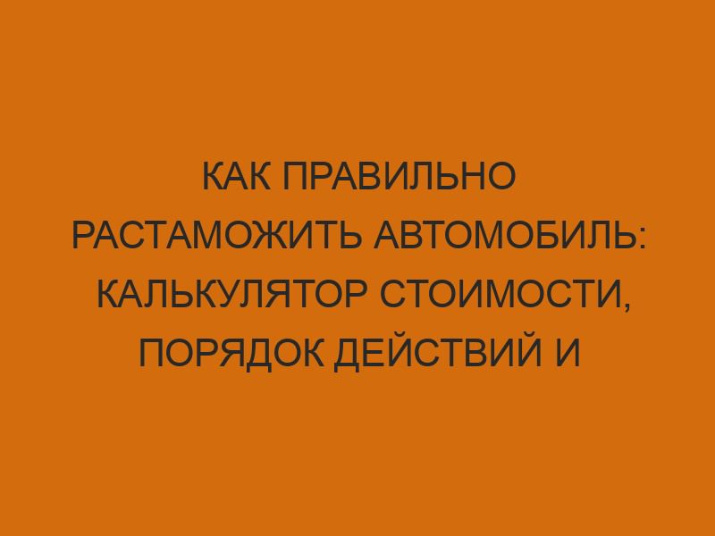 kak pravilno rastamozhit avtomobil kalkulyator stoimosti poryadok deystviy i neobhodimye dokumenty 40
