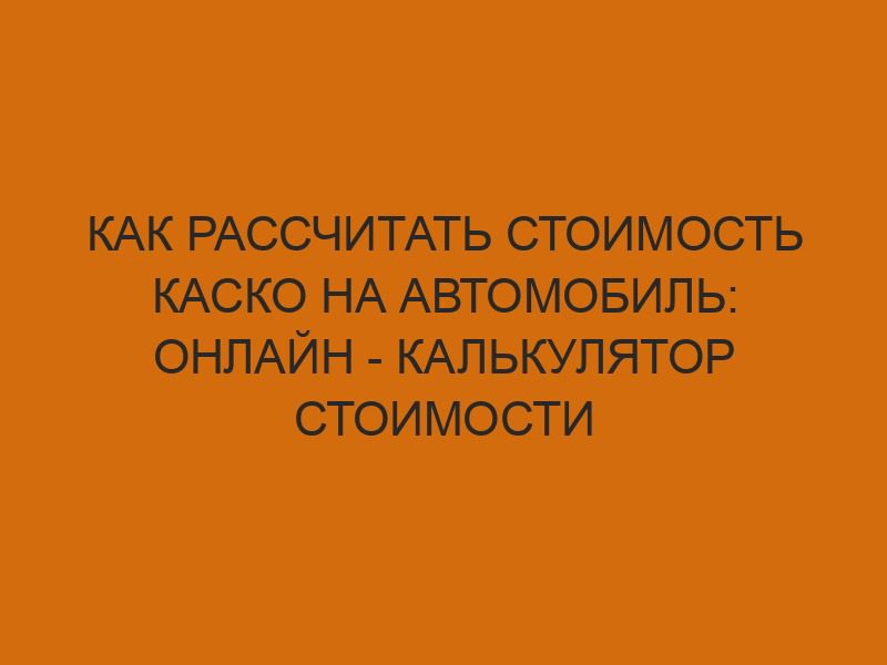 Как рассчитать стоимость КАСКО на автомобиль: онлайн - калькулятор стоимости полиса 1 kak rasschitat stoimost kasko na avtomobil onlayn kalkulyator stoimosti polisa 1213