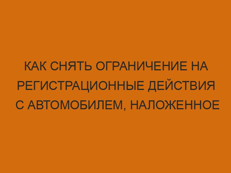 Как снять ограничение на регистрационные действия с автомобилем, наложенное судебными приставами 1 kak snyat ogranichenie na registratsionnye deystviya s avtomobilem nalozhennoe sudebnymi pristavami 132