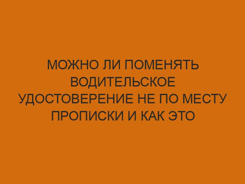 mozhno li pomenyat voditelskoe udostoverenie ne po mestu propiski i kak eto sdelat 885