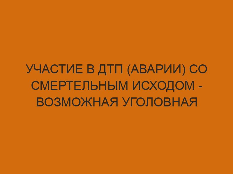 Участие в ДТП (аварии) со смертельным исходом - возможная уголовная ответственность 1 uchastie v dtp avarii so smertelnym ishodom vozmozhnaya ugolovnaya otvetstvennost 441
